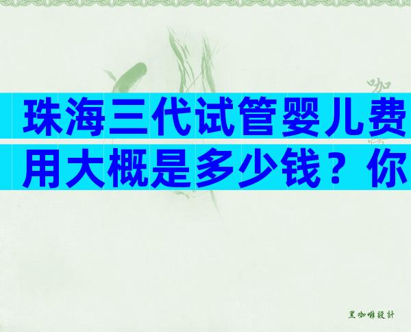 珠海三代试管婴儿费用大概是多少钱？你要的都在这里