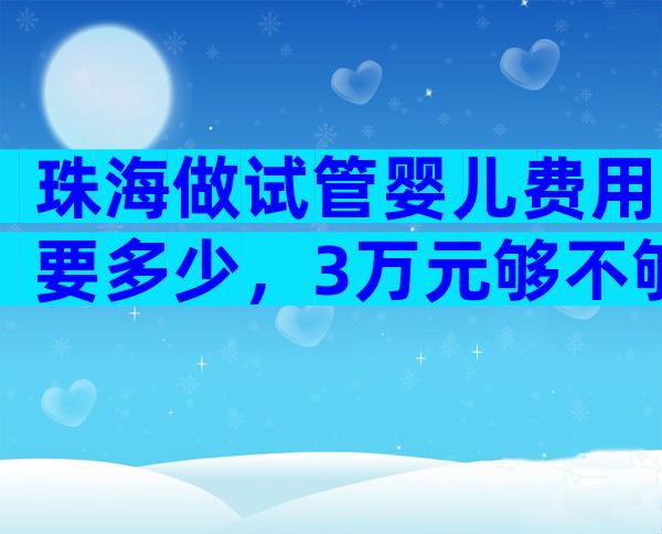 珠海做试管婴儿费用要多少，3万元够不够？