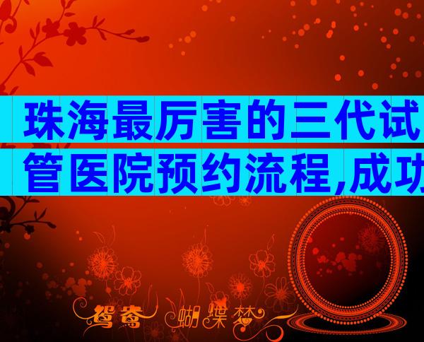 珠海最厉害的三代试管医院预约流程,成功率第一已公布