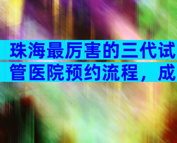 珠海最厉害的三代试管医院预约流程，成功率第一已公布