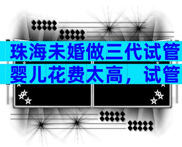 珠海未婚做三代试管婴儿花费太高，试管婴儿的费用多少