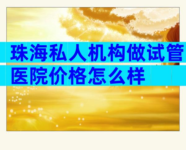 珠海私人机构做试管医院价格怎么样