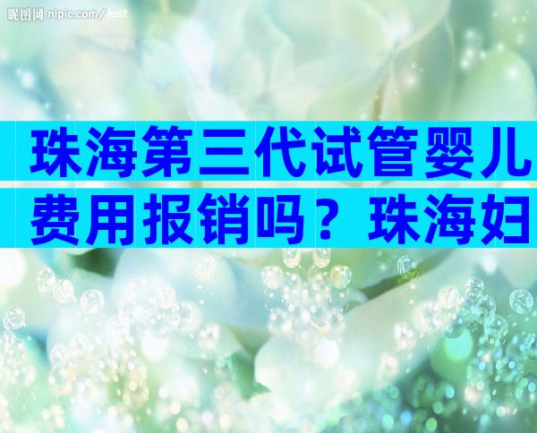 珠海第三代试管婴儿费用报销吗？珠海妇幼试管婴儿三代
