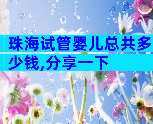 珠海试管婴儿总共多少钱,分享一下