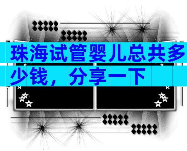 珠海试管婴儿总共多少钱，分享一下