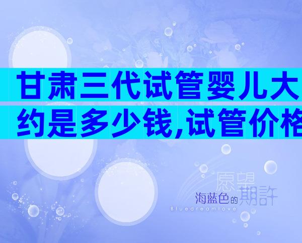 甘肃三代试管婴儿大约是多少钱,试管价格解读