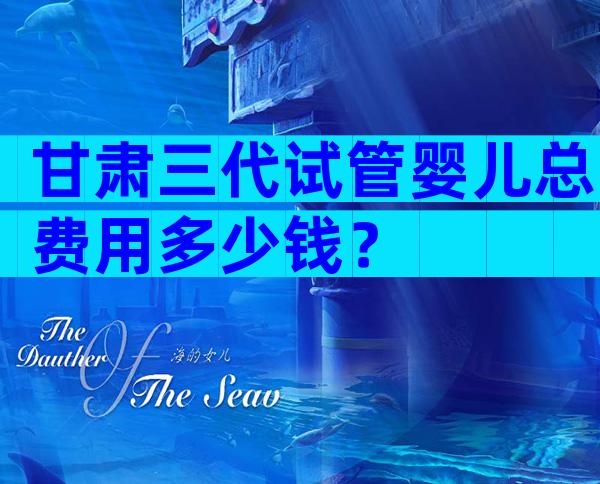甘肃三代试管婴儿总费用多少钱？