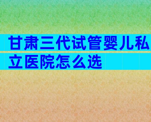 甘肃三代试管婴儿私立医院怎么选