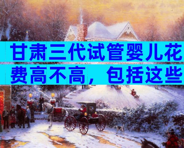 甘肃三代试管婴儿花费高不高，包括这些方面！