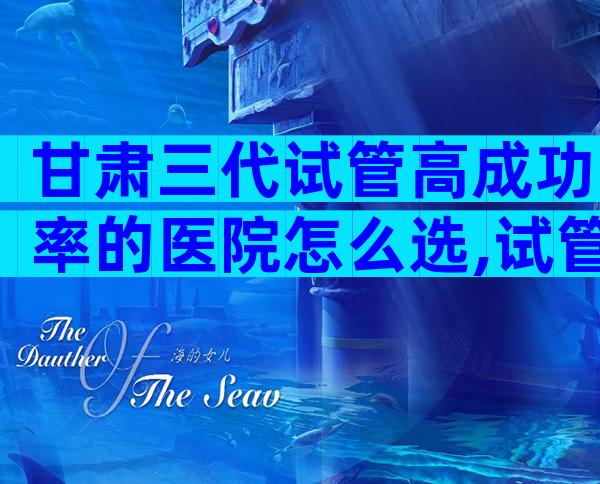 甘肃三代试管高成功率的医院怎么选,试管一次便能成功