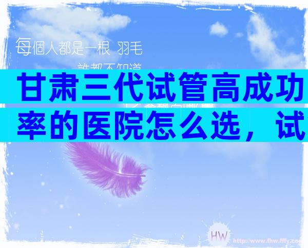 甘肃三代试管高成功率的医院怎么选，试管一次便能成功