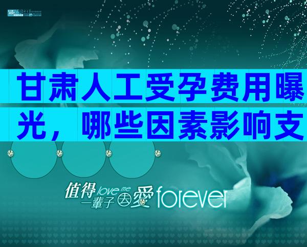 甘肃人工受孕费用曝光，哪些因素影响支出？