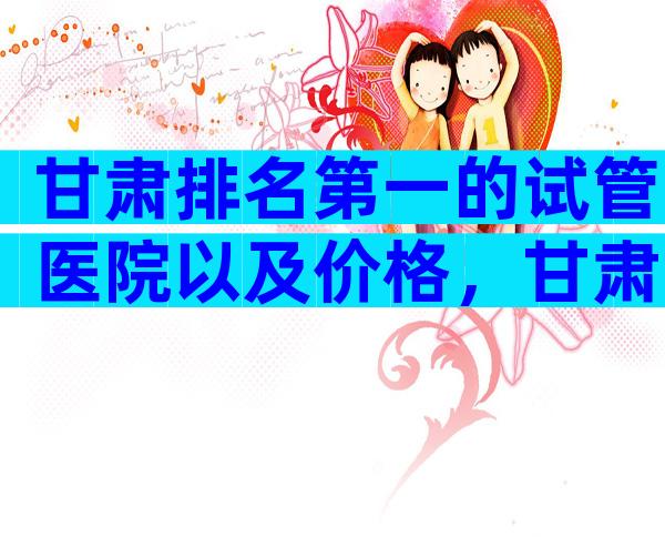 甘肃排名第一的试管医院以及价格，甘肃出名试管医院