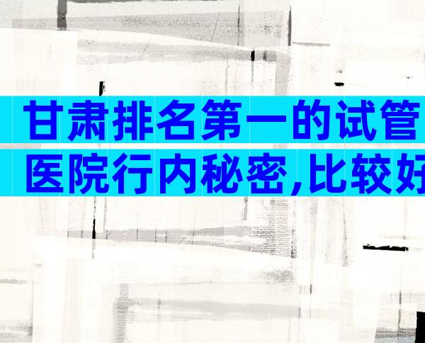 甘肃排名第一的试管医院行内秘密,比较好签约前要考察这些地方