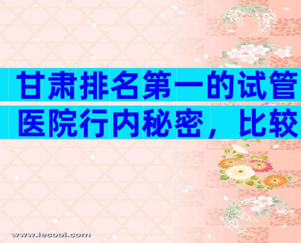 甘肃排名第一的试管医院行内秘密，比较好签约前要考察这些地方