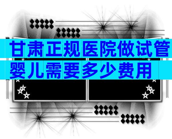 甘肃正规医院做试管婴儿需要多少费用