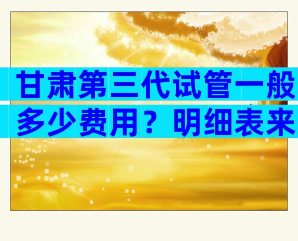 甘肃第三代试管一般多少费用？明细表来了
