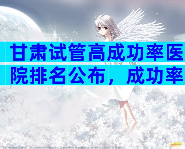 甘肃试管高成功率医院排名公布，成功率能高一次吗？