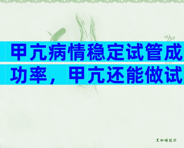 甲亢病情稳定试管成功率，甲亢还能做试管吗？