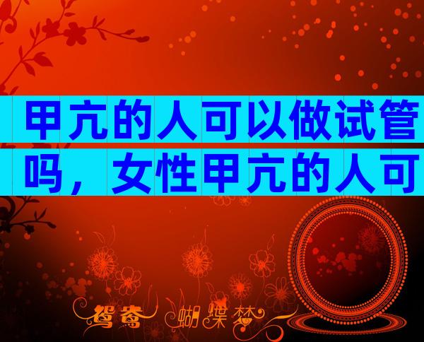 甲亢的人可以做试管吗，女性甲亢的人可以做试管吗