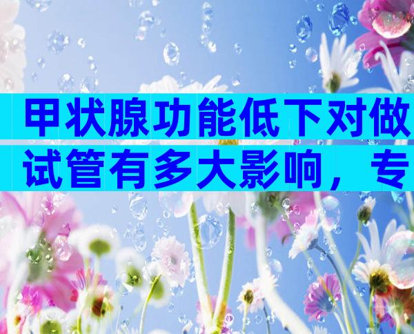 甲状腺功能低下对做试管有多大影响，专家建议先治疗后再做试管