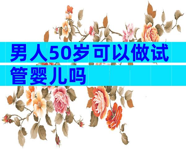 男人50岁可以做试管婴儿吗