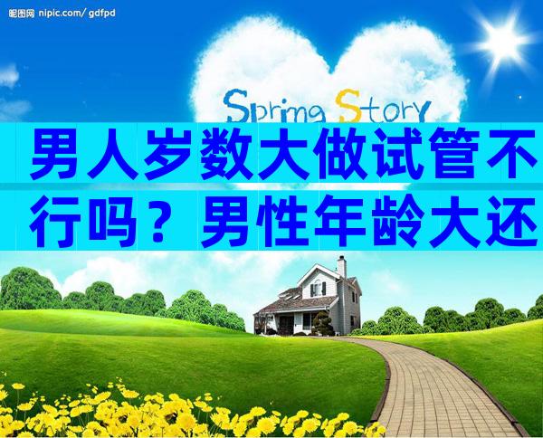 男人岁数大做试管不行吗？男性年龄大还可以做试管吗？