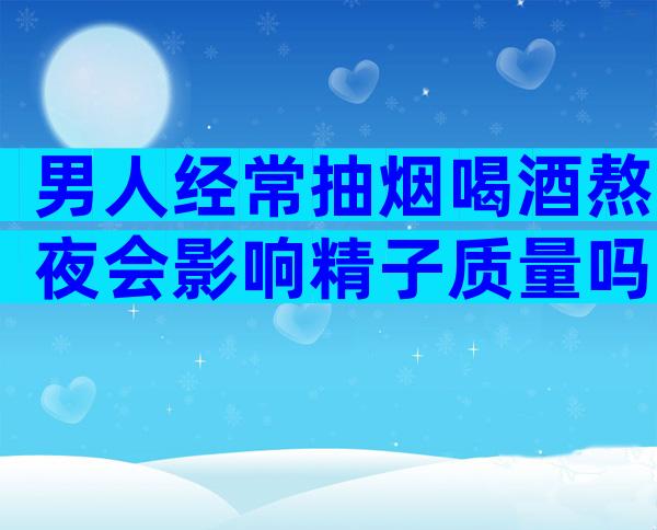男人经常抽烟喝酒熬夜会影响精子质量吗？