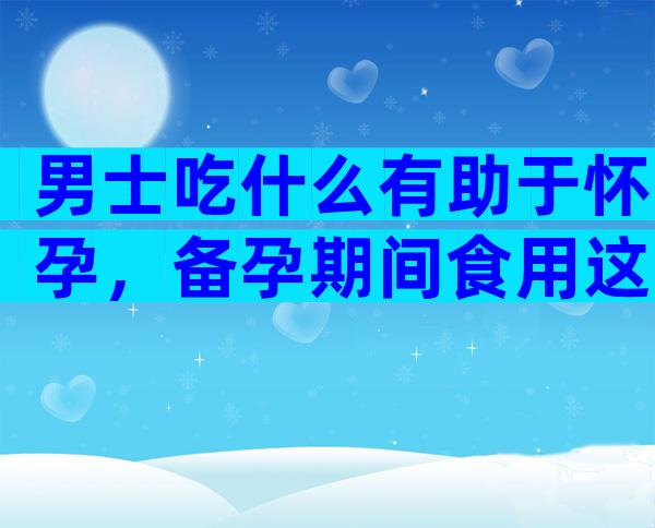 男士吃什么有助于怀孕，备孕期间食用这类食物，让你成功受孕！