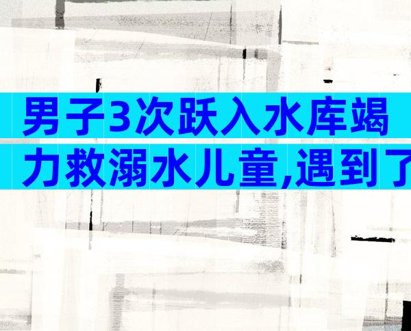 男子3次跃入水库竭力救溺水儿童,遇到了就必须救