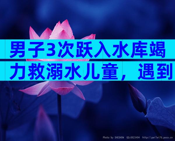 男子3次跃入水库竭力救溺水儿童，遇到了就必须救