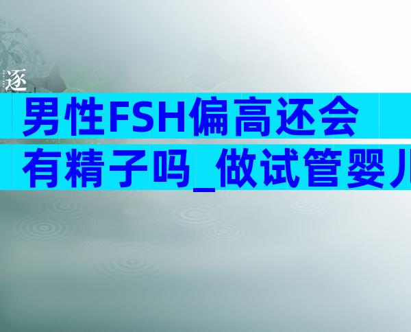 男性FSH偏高还会有精子吗_做试管婴儿还能不能生育
