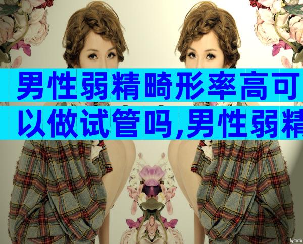 男性弱精畸形率高可以做试管吗,男性弱精畸形率高是什么原因