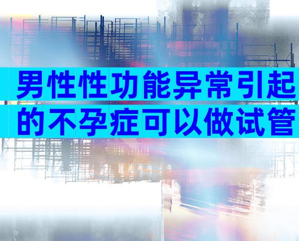 男性性功能异常引起的不孕症可以做试管吗？成功率是多少？