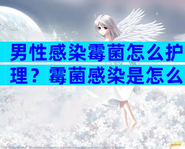 男性感染霉菌怎么护理？霉菌感染是怎么回事男性？
