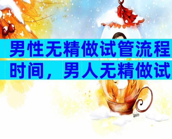 男性无精做试管流程时间，男人无精做试管婴儿能成功吗