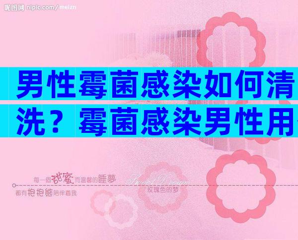 男性霉菌感染如何清洗？霉菌感染男性用什么药洗好？