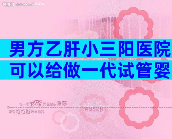 男方乙肝小三阳医院可以给做一代试管婴儿吗？会不会传染？