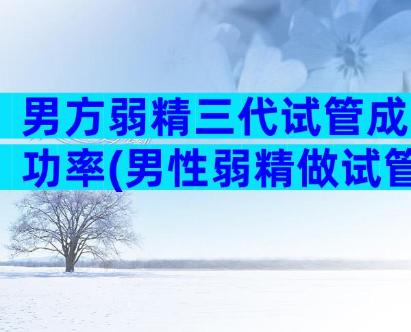 男方弱精三代试管成功率(男性弱精做试管婴儿成功率)