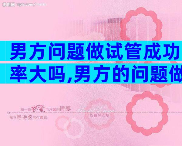 男方问题做试管成功率大吗,男方的问题做试管女方要准备什么