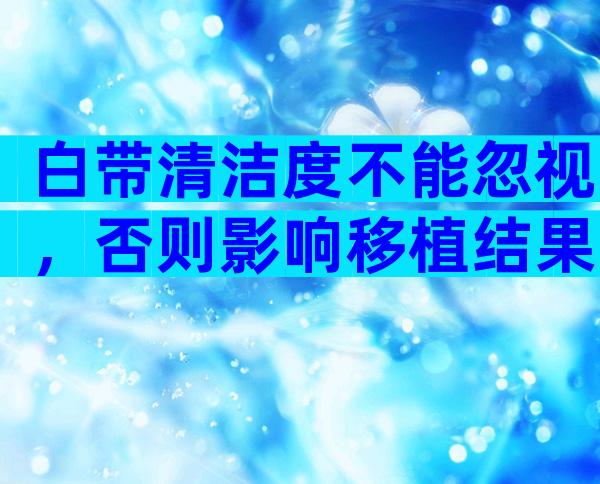 白带清洁度不能忽视，否则影响移植结果