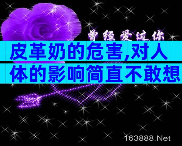 皮革奶的危害,对人体的影响简直不敢想