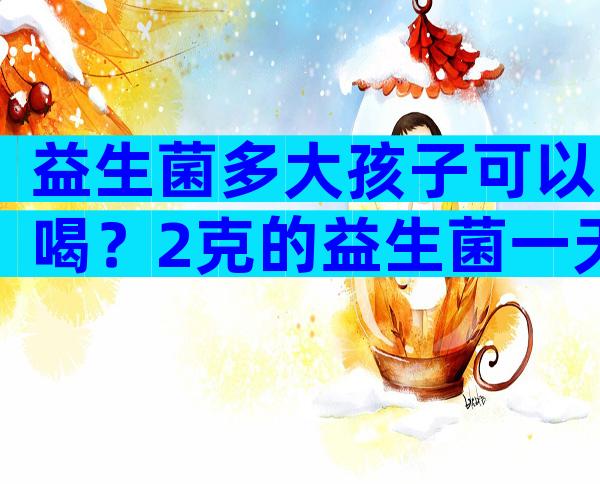 益生菌多大孩子可以喝？2克的益生菌一天吃几袋？