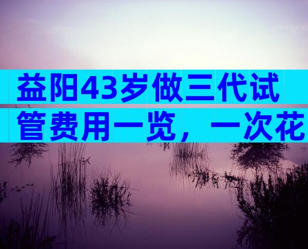 益阳43岁做三代试管费用一览，一次花多少钱看完心里有数