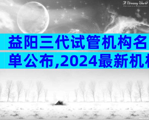 益阳三代试管机构名单公布,2024最新机构目录大全