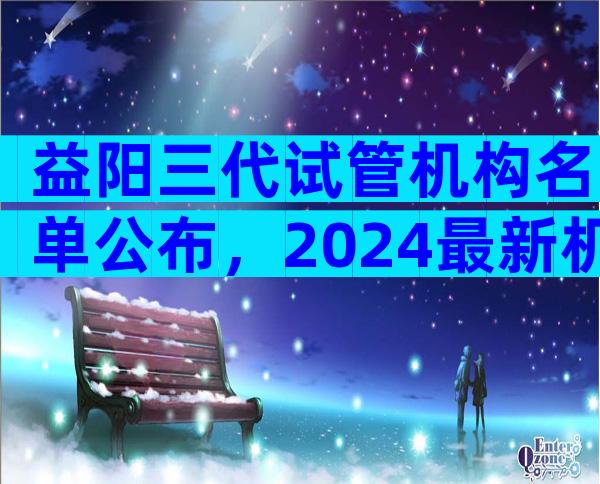益阳三代试管机构名单公布，2024最新机构目录大全
