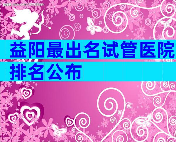 益阳最出名试管医院排名公布