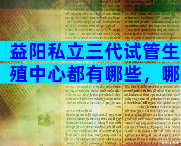 益阳私立三代试管生殖中心都有哪些，哪里好一看便知