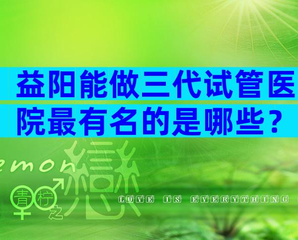 益阳能做三代试管医院最有名的是哪些？益阳能做试管的医院盘点！