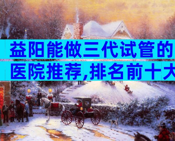 益阳能做三代试管的医院推荐,排名前十大医院比较